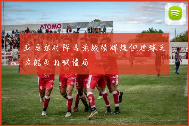 亚马尔对阵马竞战绩辉煌但进球乏力能否打破僵局