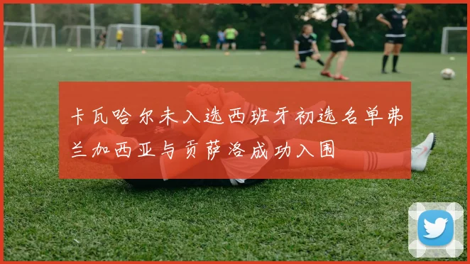 卡瓦哈尔未入选西班牙初选名单弗兰加西亚与贡萨洛成功入围