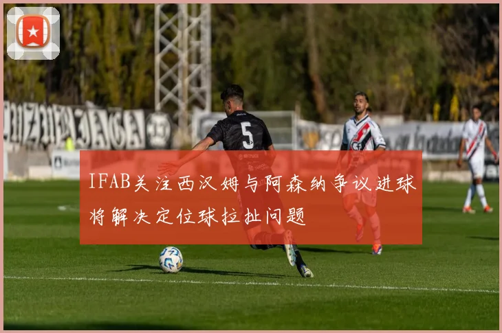 IFAB关注西汉姆与阿森纳争议进球将解决定位球拉扯问题