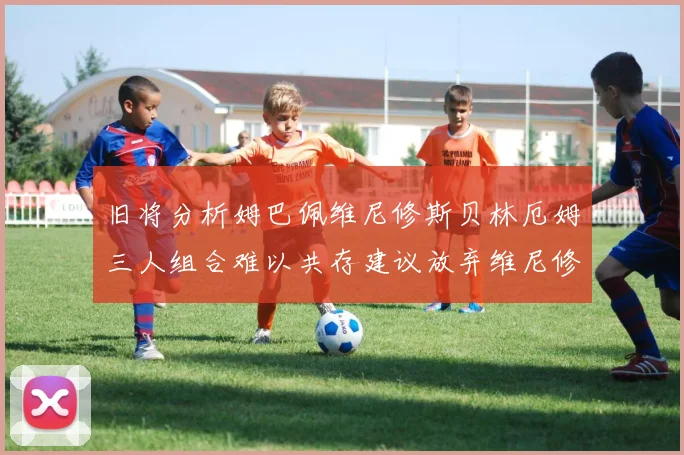 旧将分析姆巴佩维尼修斯贝林厄姆三人组合难以共存建议放弃维尼修斯