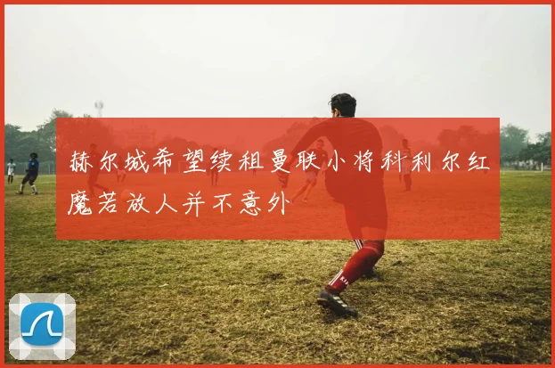 赫尔城希望续租曼联小将科利尔红魔若放人并不意外