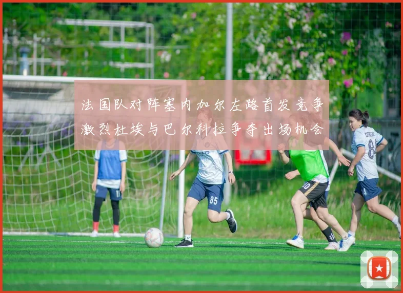 法国队对阵塞内加尔左路首发竞争激烈杜埃与巴尔科拉争夺出场机会
