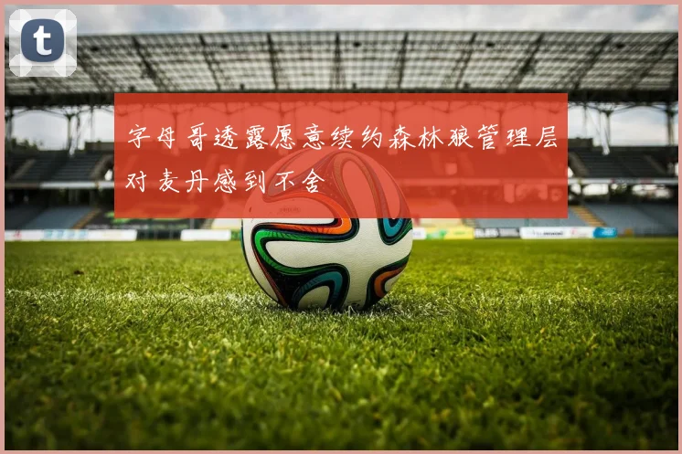 字母哥透露愿意续约森林狼管理层对麦丹感到不舍