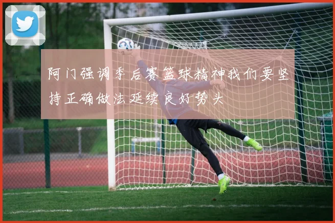 阿门强调季后赛篮球精神我们要坚持正确做法延续良好势头