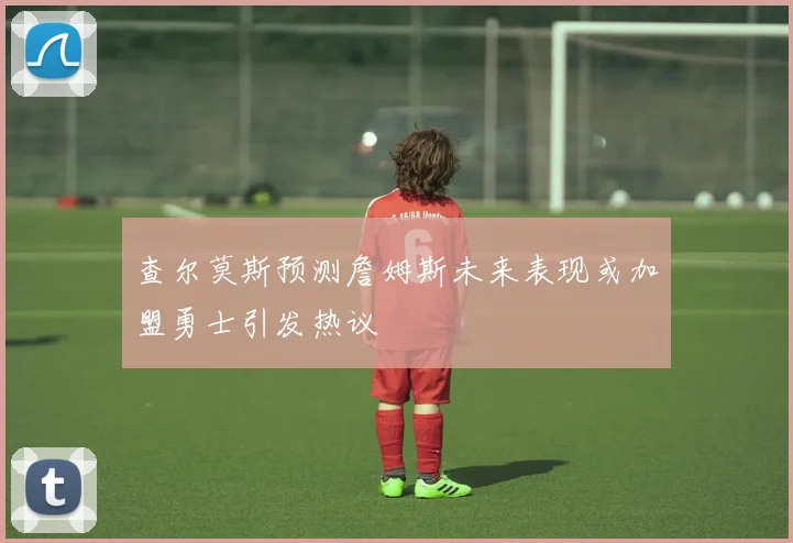 查尔莫斯预测詹姆斯未来表现或加盟勇士引发热议