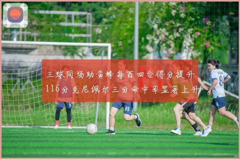 三球同场助黄蜂每百回合得分提升116分克尼佩尔三分命中率显著上升近10