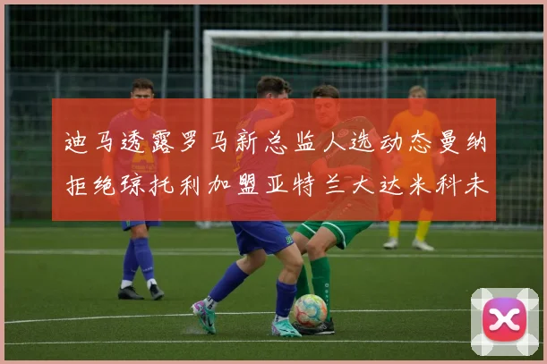 迪马透露罗马新总监人选动态曼纳拒绝琼托利加盟亚特兰大达米科未接洽