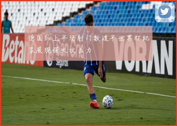 德国队上半场射门数追平世界杯纪录展现强大攻击力