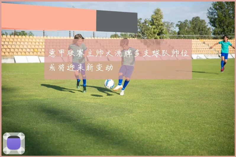 意甲联赛主帅大洗牌多支球队帅位或将迎来新变动