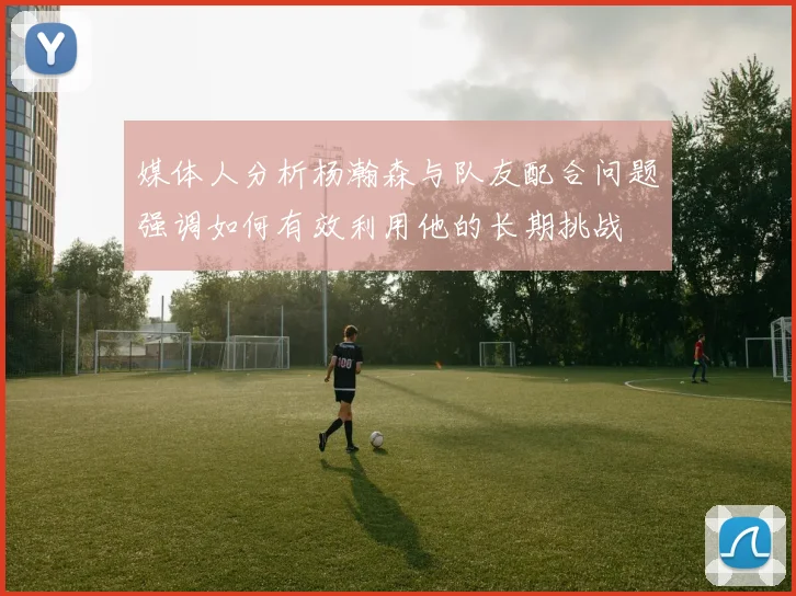 媒体人分析杨瀚森与队友配合问题强调如何有效利用他的长期挑战