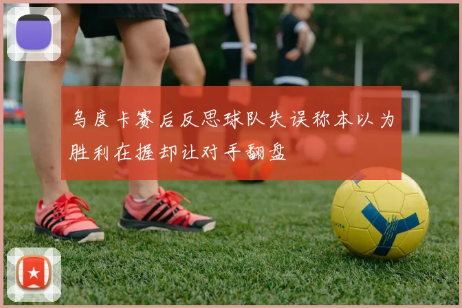 乌度卡赛后反思球队失误称本以为胜利在握却让对手翻盘