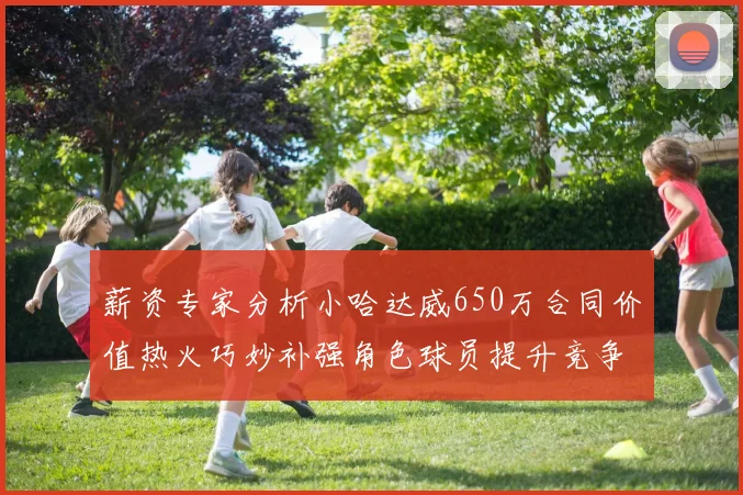 薪资专家分析小哈达威650万合同价值热火巧妙补强角色球员提升竞争力