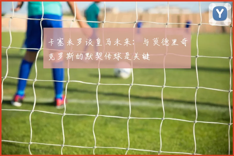 卡塞米罗谈皇马未来：与莫德里奇克罗斯的默契传球是关键