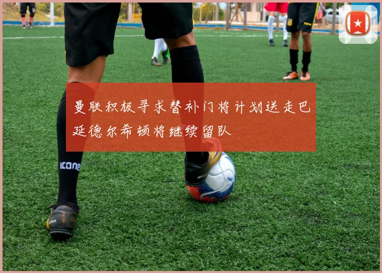 曼联积极寻求替补门将计划送走巴延德尔希顿将继续留队
