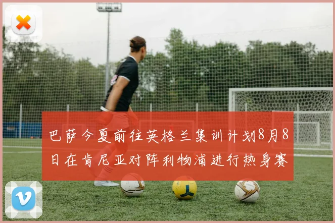 巴萨今夏前往英格兰集训计划8月8日在肯尼亚对阵利物浦进行热身赛