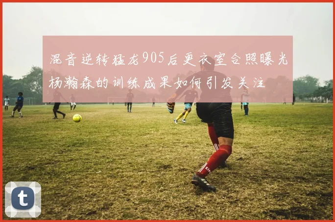 混音逆转猛龙905后更衣室合照曝光杨瀚森的训练成果如何引发关注