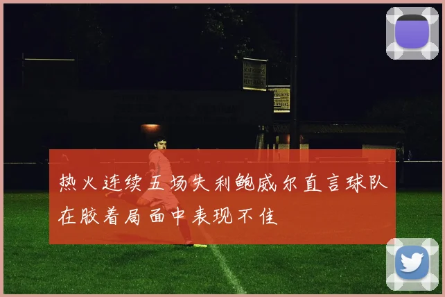 热火连续五场失利鲍威尔直言球队在胶着局面中表现不佳