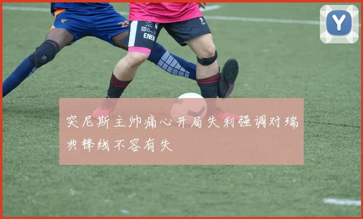 突尼斯主帅痛心开局失利强调对瑞典锋线不容有失