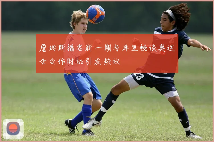 詹姆斯播客新一期与库里畅谈奥运会合作时机引发热议